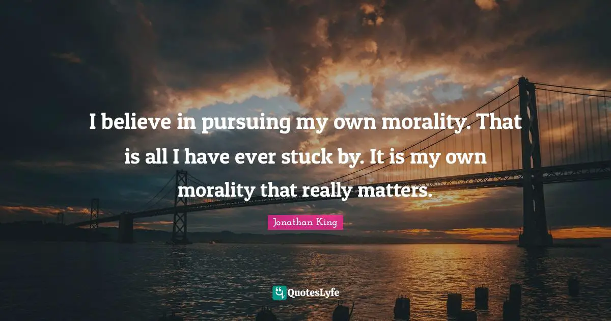 I believe in pursuing my own morality. That is all I have ever stuck by. It is my own morality that really matters.