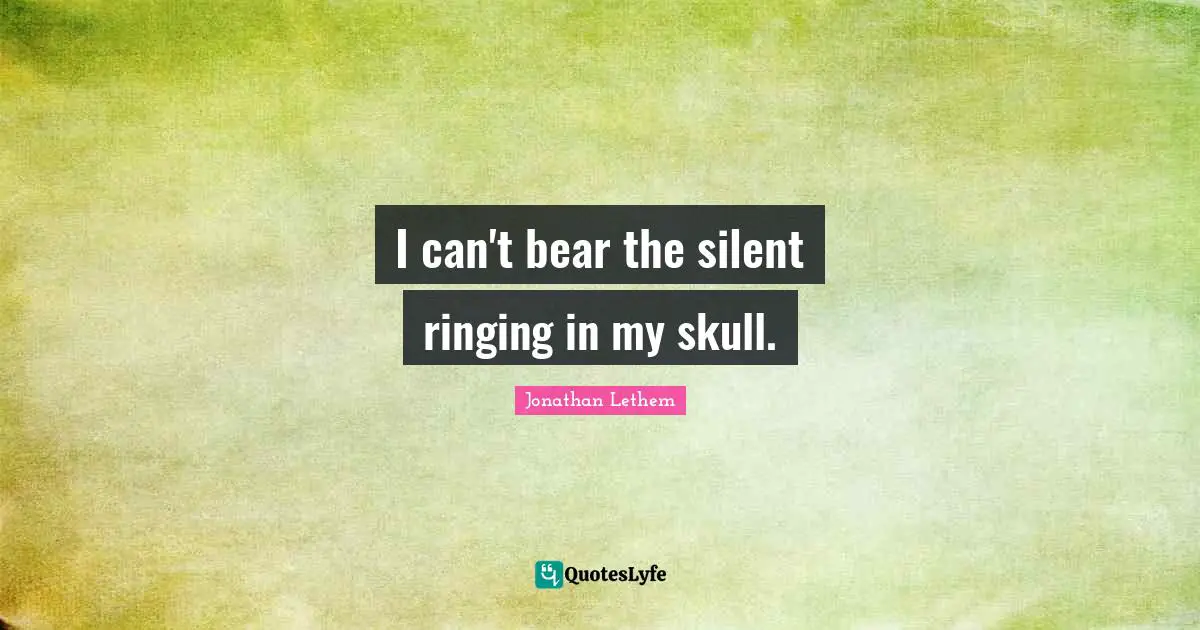 I can't bear the silent ringing in my skull.