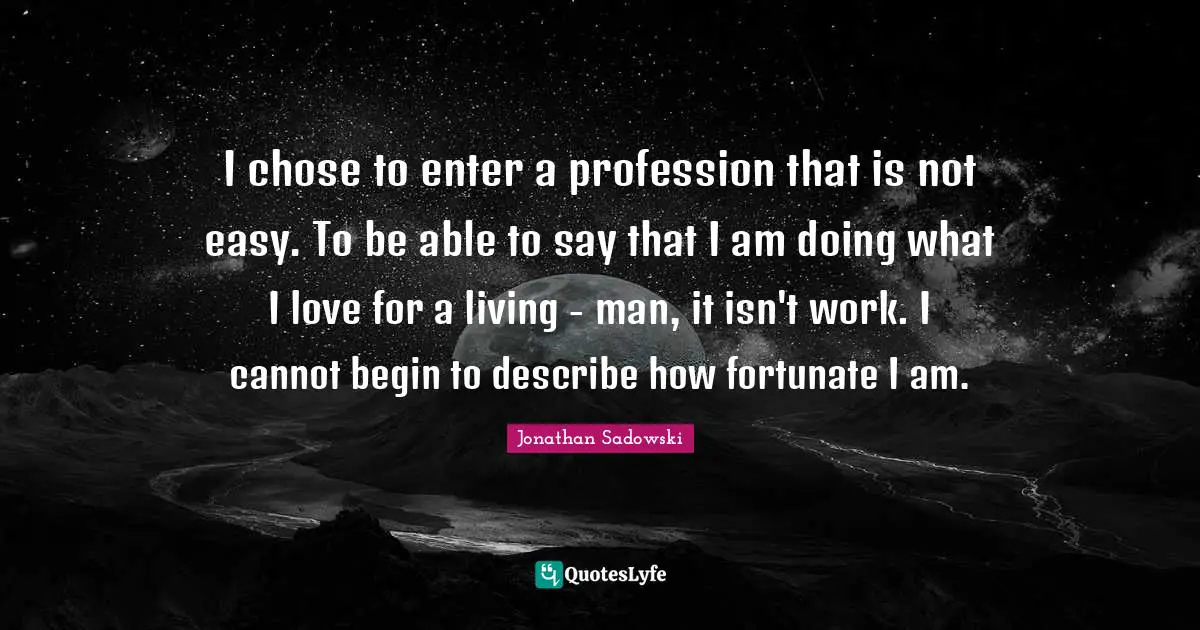 I chose to enter a profession that is not easy. To be able to say that I am doing what I love for a living - man, it isn't work. I cannot begin to describe how fortunate I am.