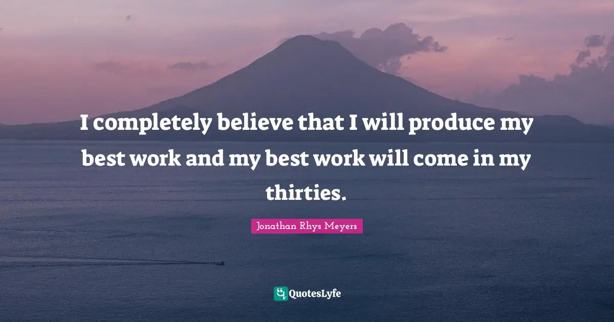 I completely believe that I will produce my best work and my best work will come in my thirties.