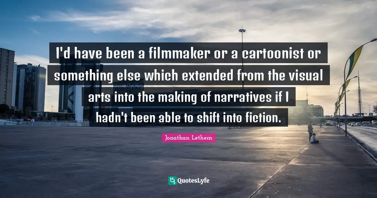 I'd have been a filmmaker or a cartoonist or something else which extended from the visual arts into the making of narratives if I hadn't been able to shift into fiction.