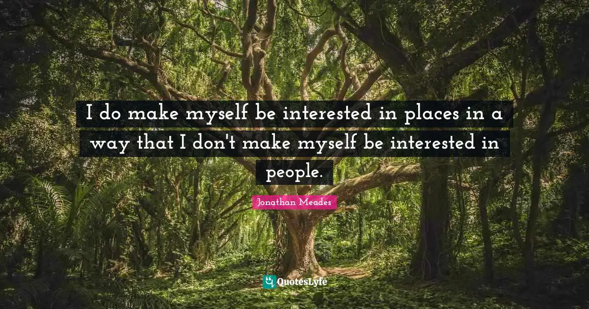 I do make myself be interested in places in a way that I don't make myself be interested in people.