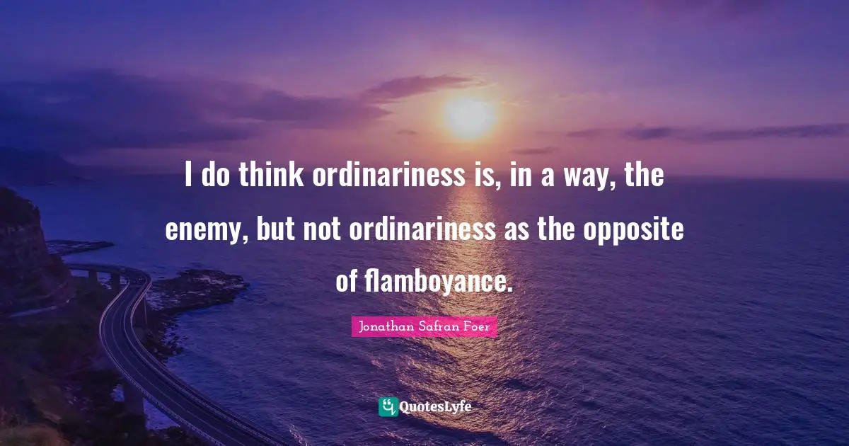 I do think ordinariness is, in a way, the enemy, but not ordinariness as the opposite of flamboyance.