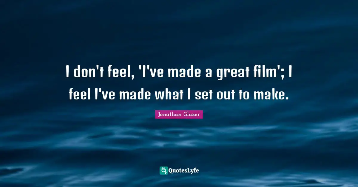 I don't feel, 'I've made a great film'; I feel I've made what I set out to make.