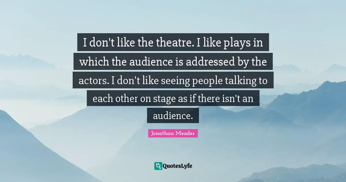 I don't like the theatre. I like plays in which the audience is addressed by the actors. I don't like seeing people talking to each other on stage as if there isn't an audience.