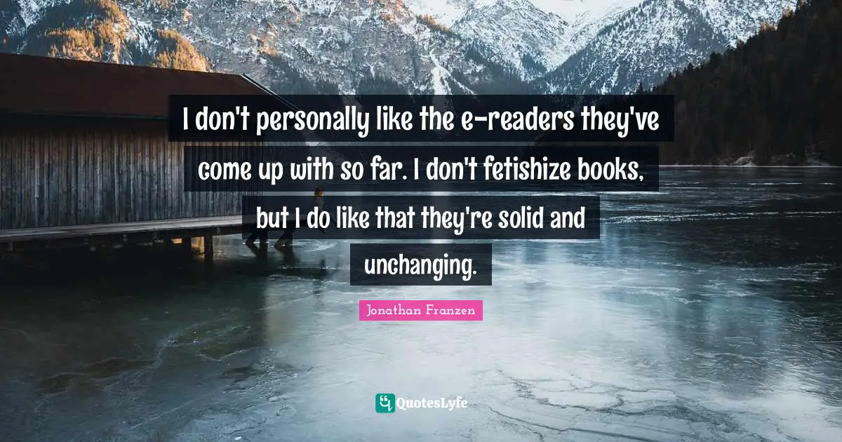 Unchanging Quotes: "I don't personally like the e-readers they've come up with so far. I don't fetishize books, but I do like that they're solid and unchanging."