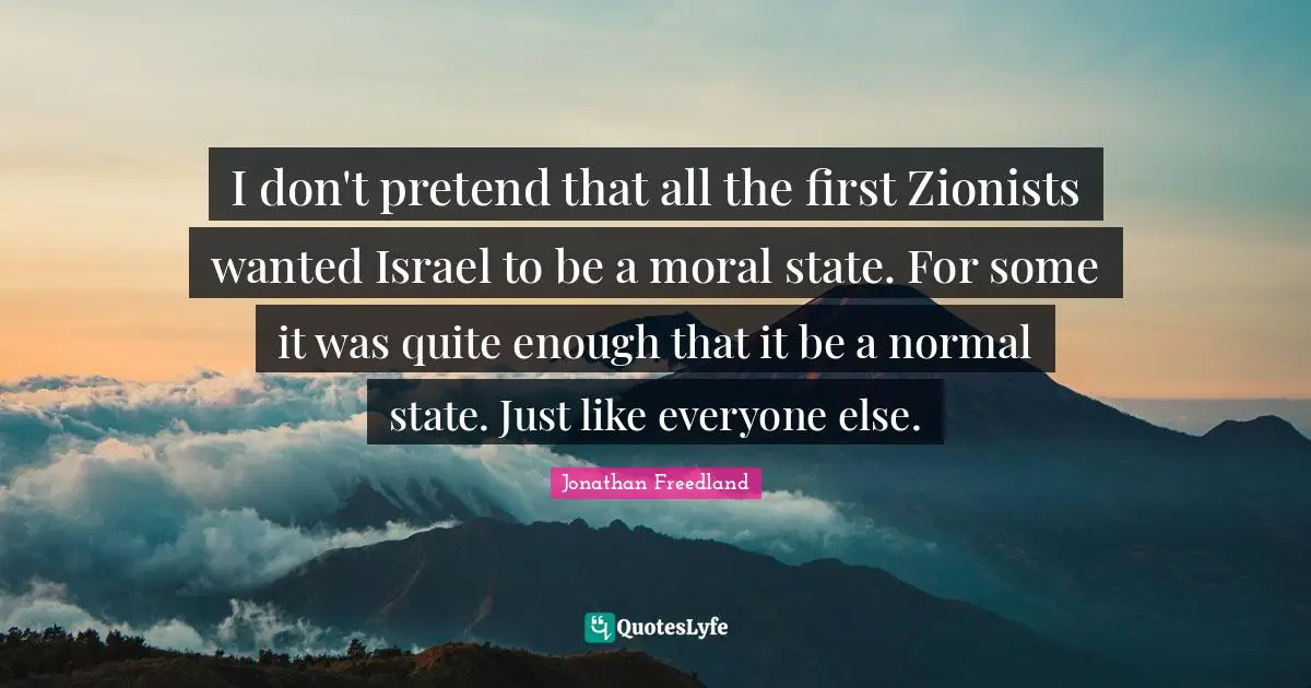 I don't pretend that all the first Zionists wanted Israel to be a moral state. For some it was quite enough that it be a normal state. Just like everyone else.