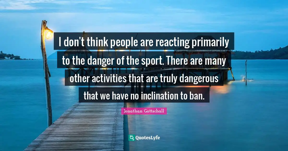 I don't think people are reacting primarily to the danger of the sport. There are many other activities that are truly dangerous that we have no inclination to ban.