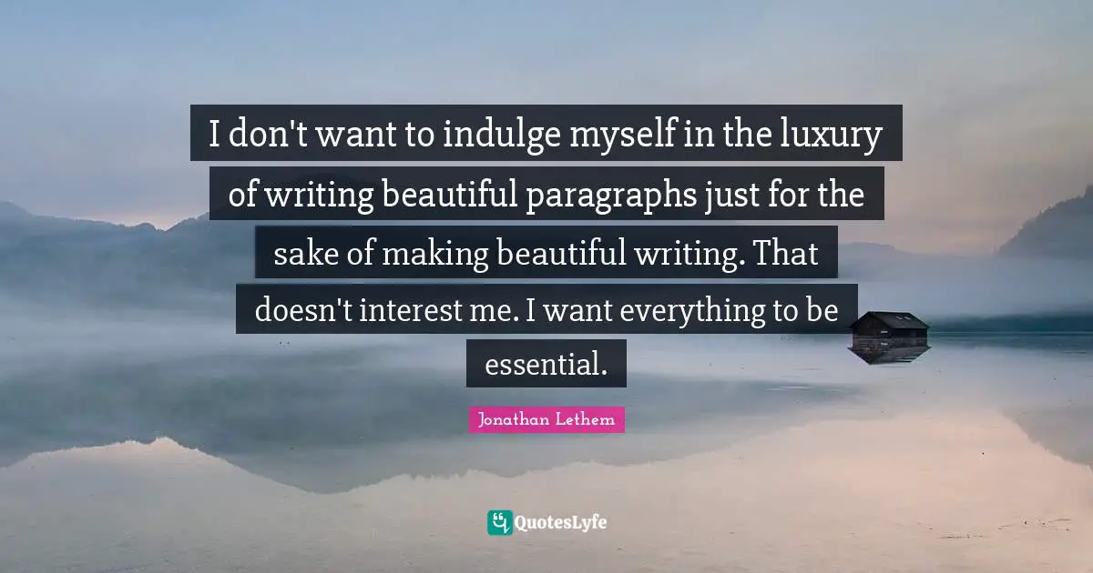 I don't want to indulge myself in the luxury of writing beautiful paragraphs just for the sake of making beautiful writing. That doesn't interest me. I want everything to be essential.
