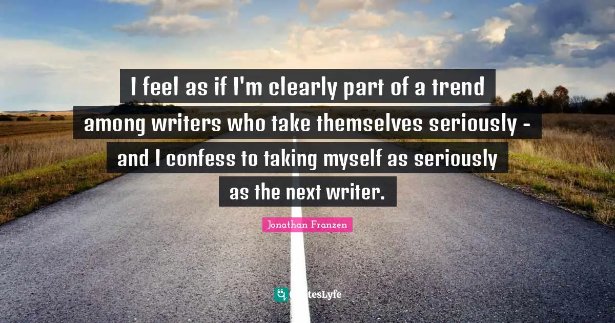 I feel as if I'm clearly part of a trend among writers who take themselves seriously - and I confess to taking myself as seriously as the next writer.