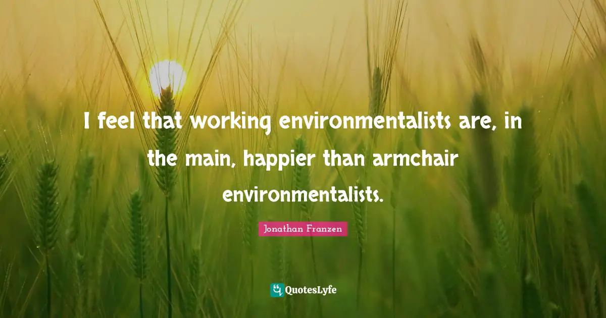 Jonathan Franzen Quotes: "I feel that working environmentalists are, in the main, happier than armchair environmentalists."