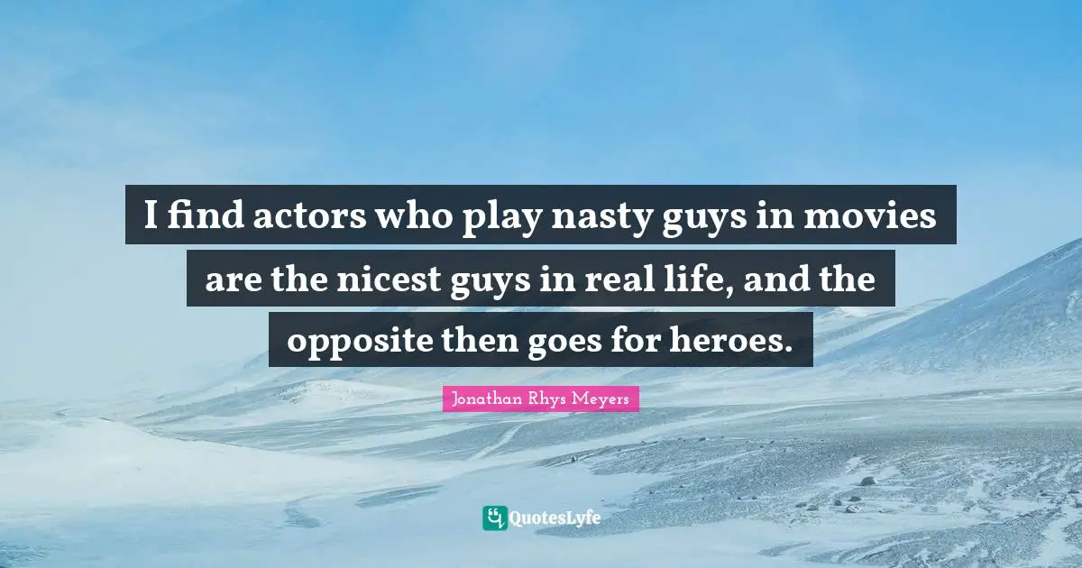 I find actors who play nasty guys in movies are the nicest guys in real life, and the opposite then goes for heroes.