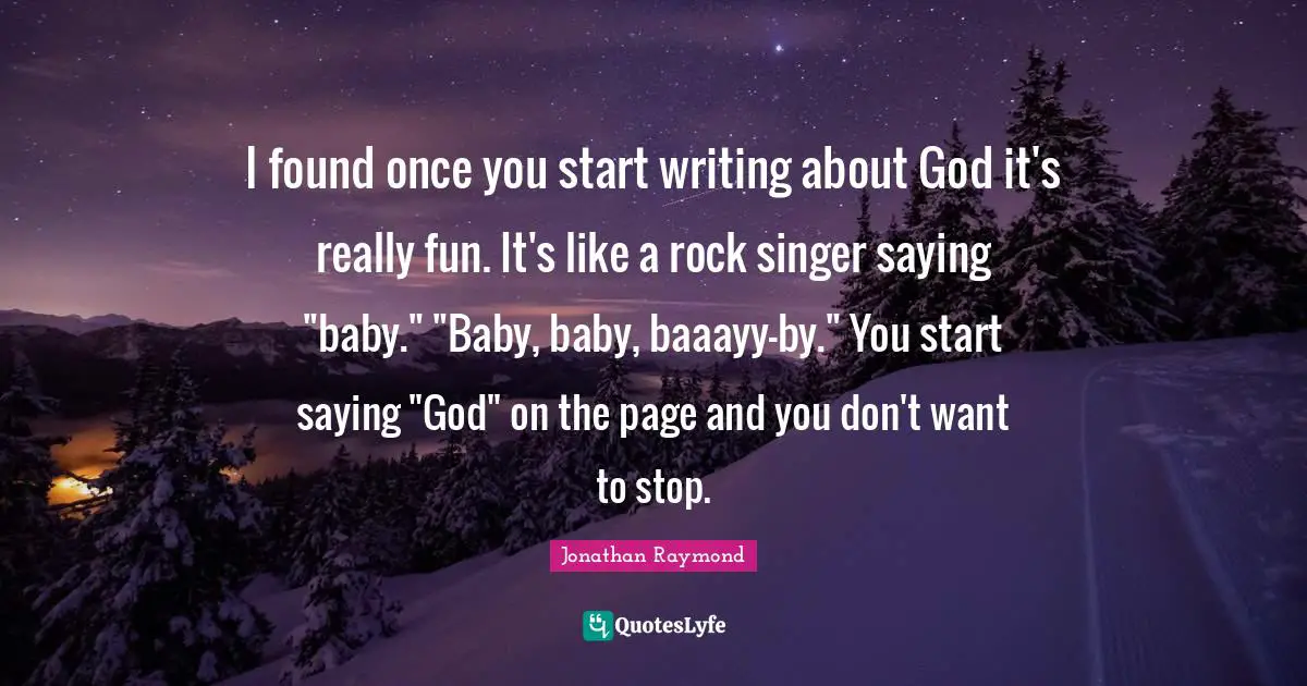 I found once you start writing about God it's really fun. It's like a rock singer saying "baby." "Baby, baby, baaayy-by." You start saying "God" on the page and you don't want to stop.