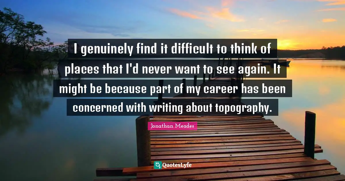 I genuinely find it difficult to think of places that I'd never want to see again. It might be because part of my career has been concerned with writing about topography.
