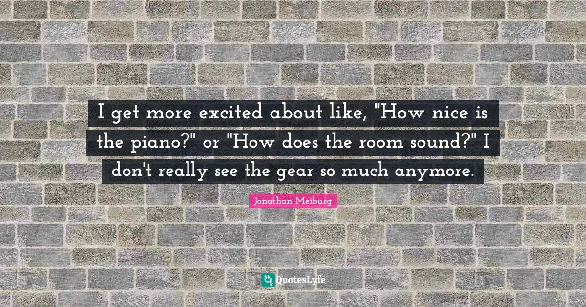 I get more excited about like, "How nice is the piano?" or "How does the room sound?" I don't really see the gear so much anymore.