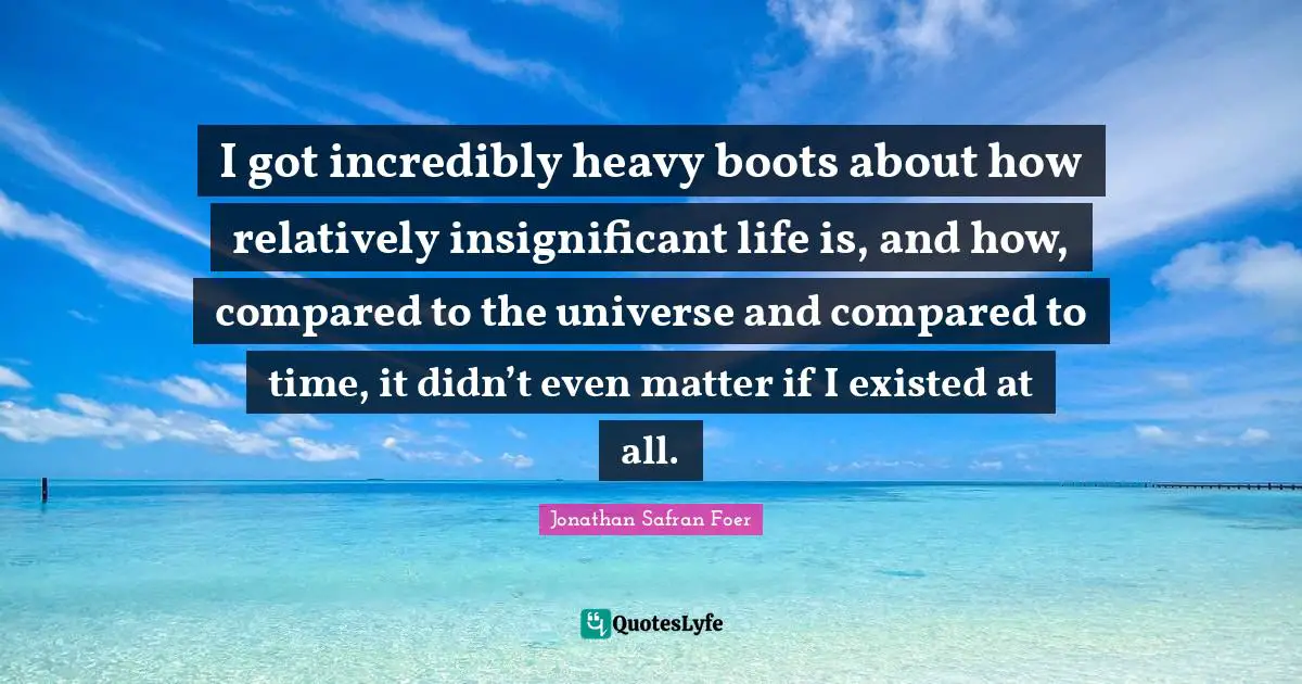 I got incredibly heavy boots about how relatively insignificant life is, and how, compared to the universe and compared to time, it didn’t even matter if I existed at all.