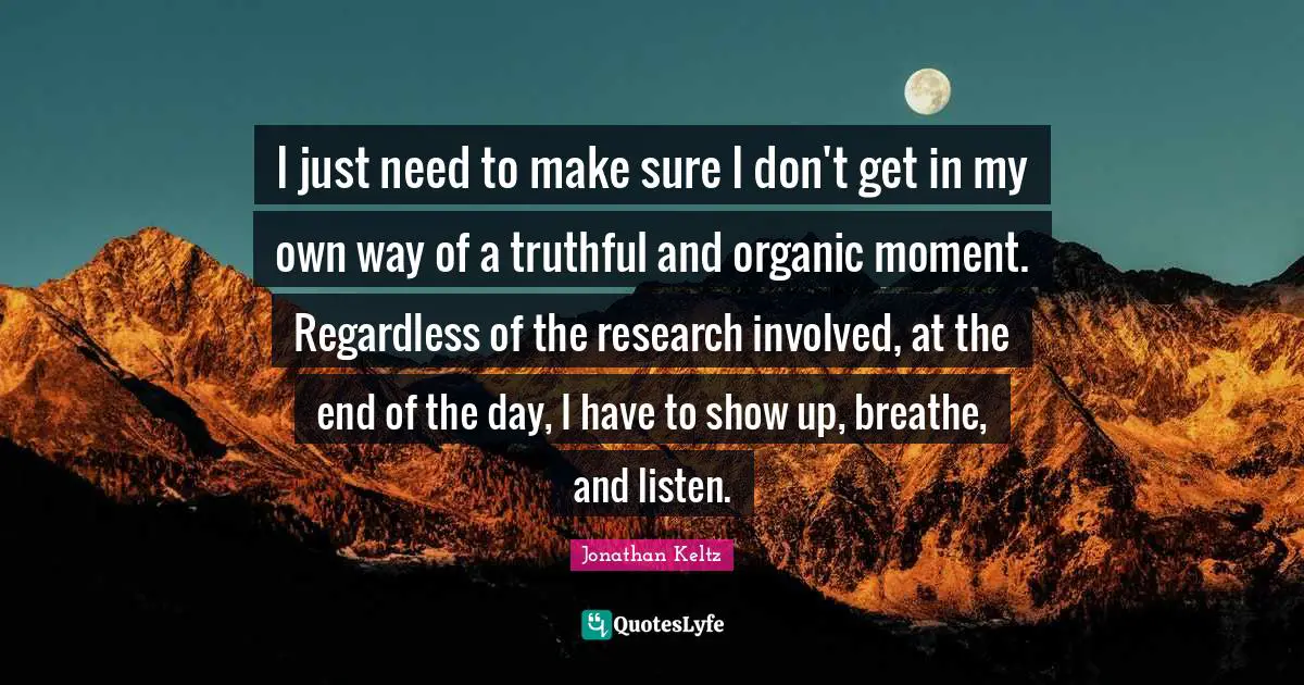 I just need to make sure I don't get in my own way of a truthful and organic moment. Regardless of the research involved, at the end of the day, I have to show up, breathe, and listen.