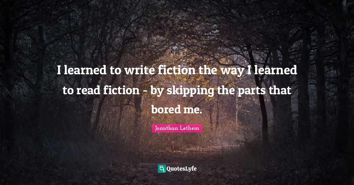 I learned to write fiction the way I learned to read fiction - by skipping the parts that bored me.