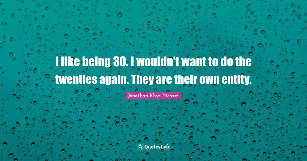 I like being 30. I wouldn't want to do the twenties again. They are their own entity.