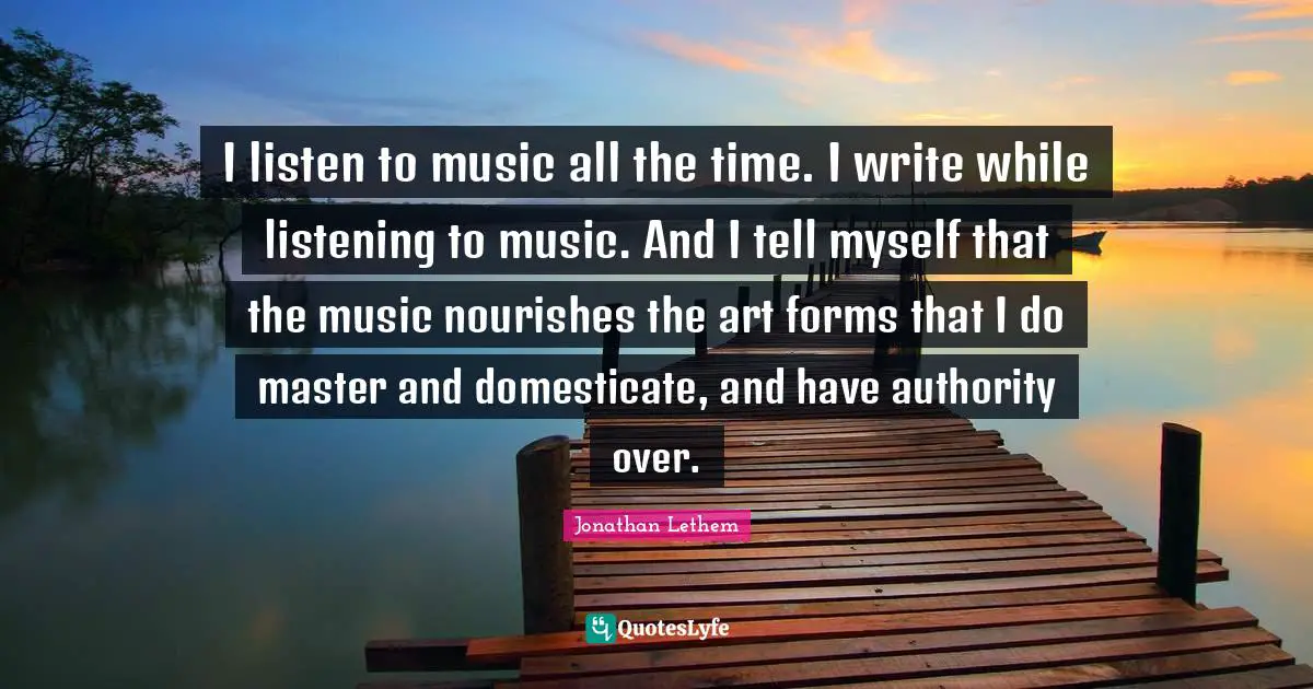 I listen to music all the time. I write while listening to music. And I tell myself that the music nourishes the art forms that I do master and domesticate, and have authority over.