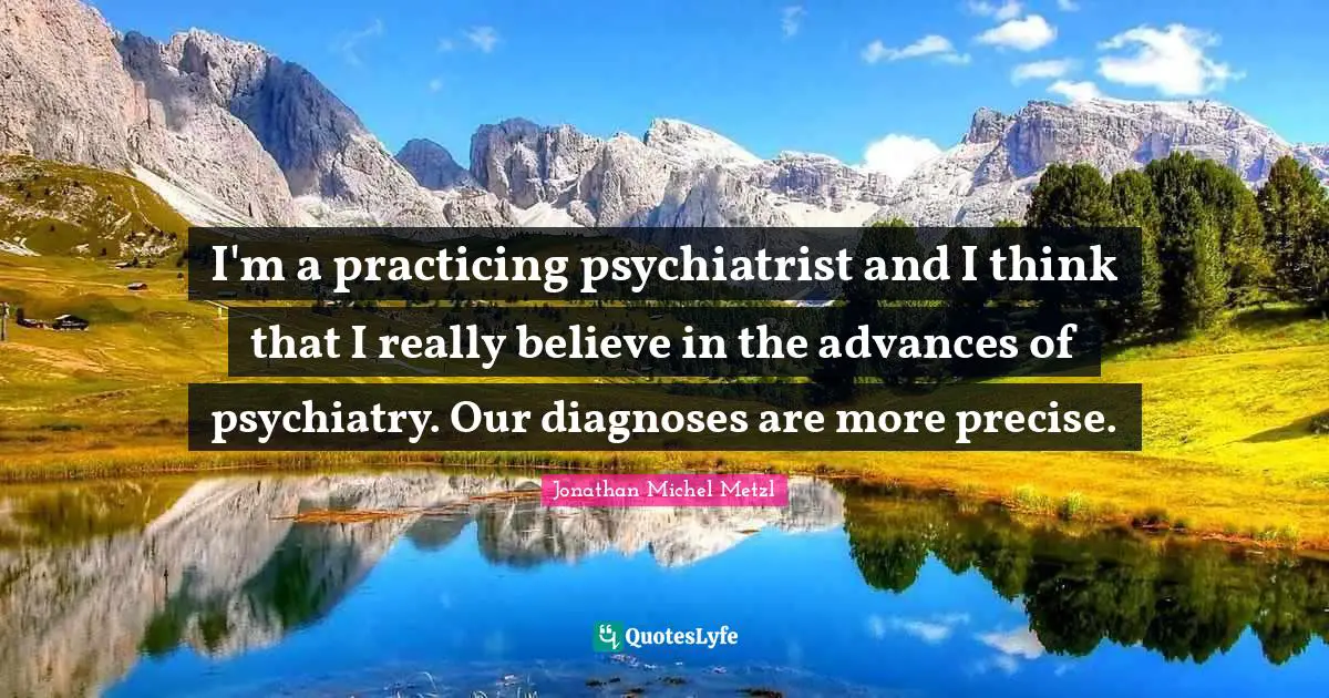 I'm a practicing psychiatrist and I think that I really believe in the advances of psychiatry. Our diagnoses are more precise.