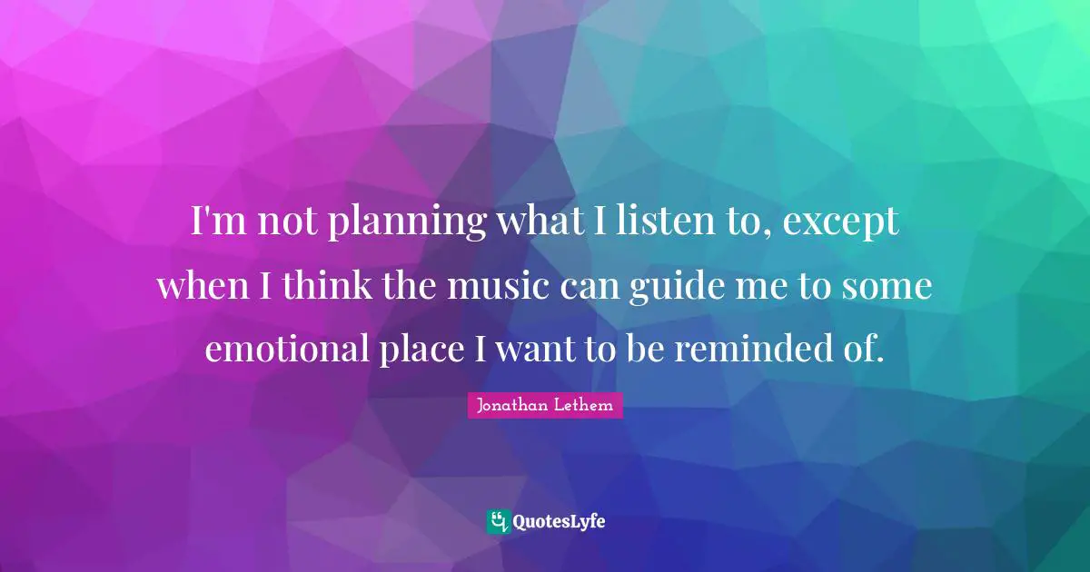 I'm not planning what I listen to, except when I think the music can guide me to some emotional place I want to be reminded of.
