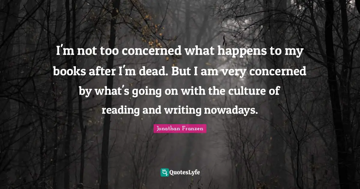Jonathan Franzen Quotes: "I'm not too concerned what happens to my books after I'm dead. But I am very concerned by what's going on with the culture of reading and writing nowadays."