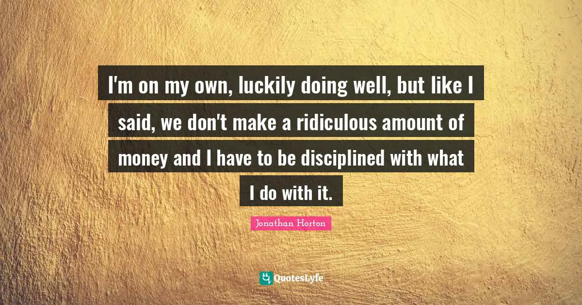 I'm on my own, luckily doing well, but like I said, we don't make a ridiculous amount of money and I have to be disciplined with what I do with it.