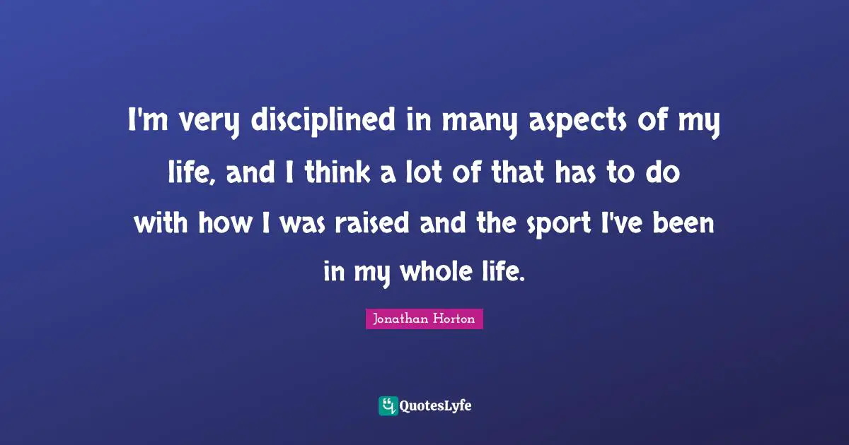 I'm very disciplined in many aspects of my life, and I think a lot of that has to do with how I was raised and the sport I've been in my whole life.