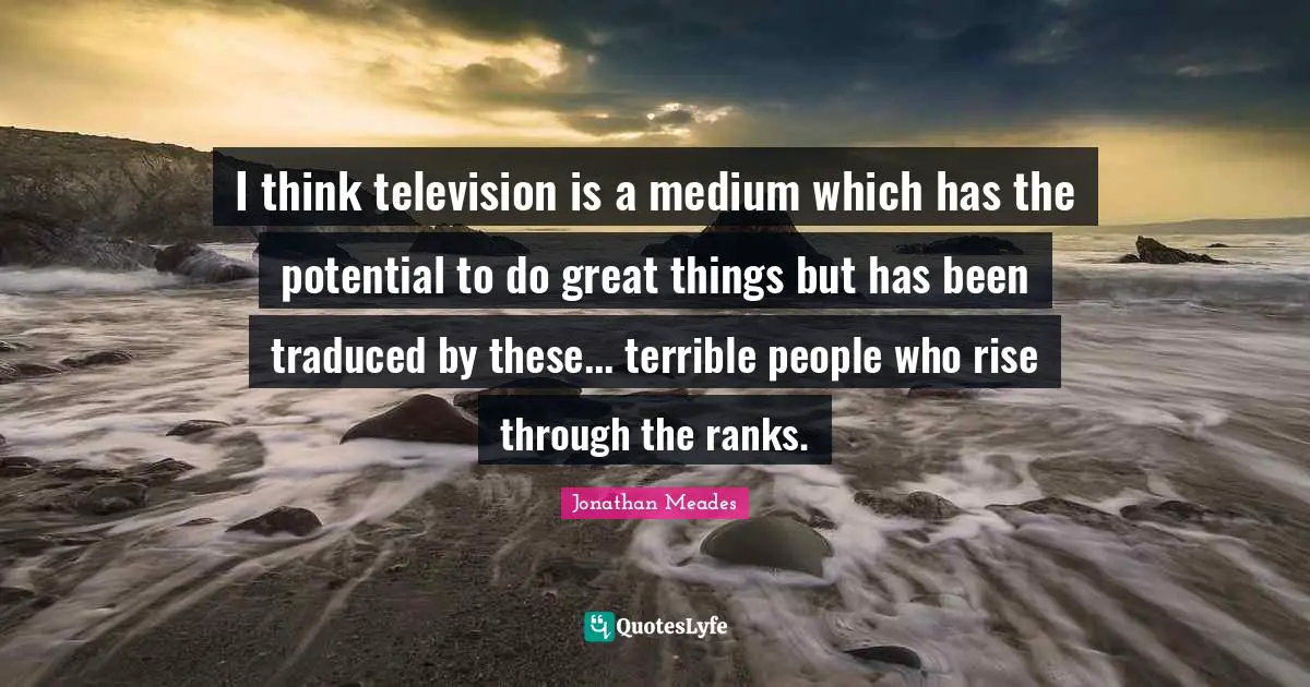 I think television is a medium which has the potential to do great things but has been traduced by these... terrible people who rise through the ranks.