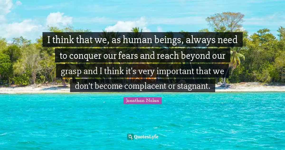 I think that we, as human beings, always need to conquer our fears and reach beyond our grasp and I think it's very important that we don't become complacent or stagnant.