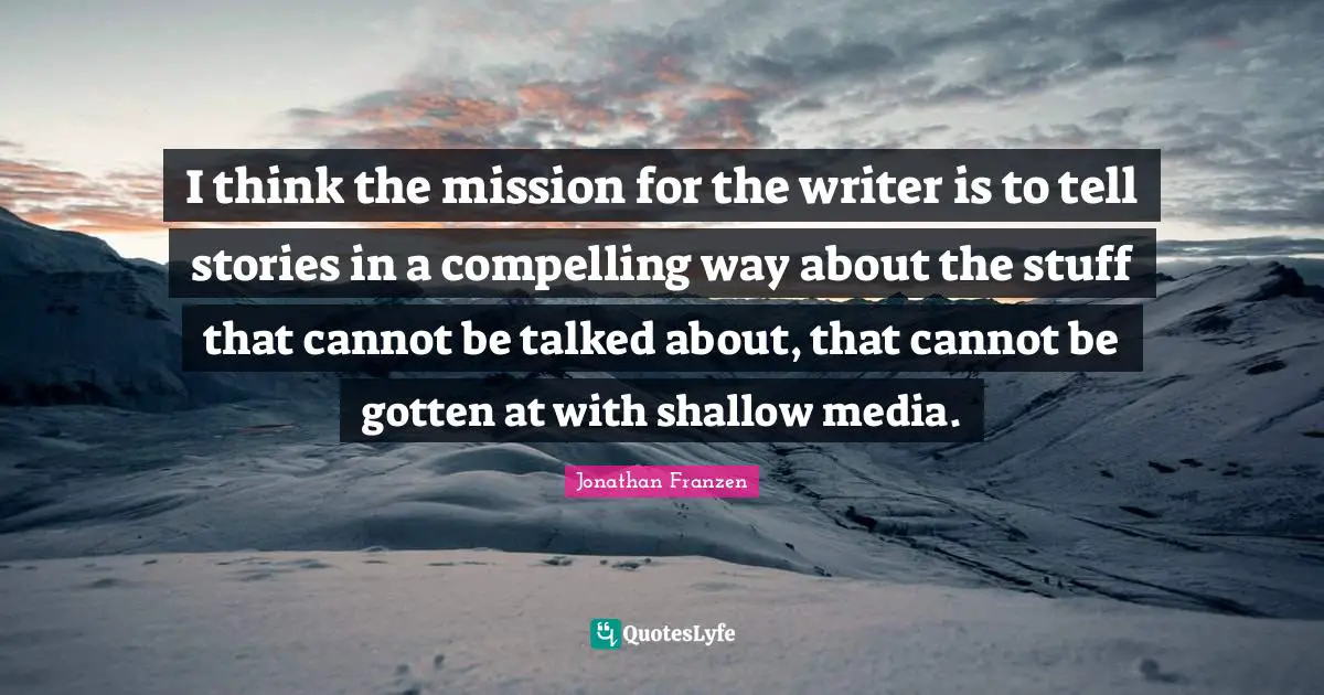 I think the mission for the writer is to tell stories in a compelling way about the stuff that cannot be talked about, that cannot be gotten at with shallow media.