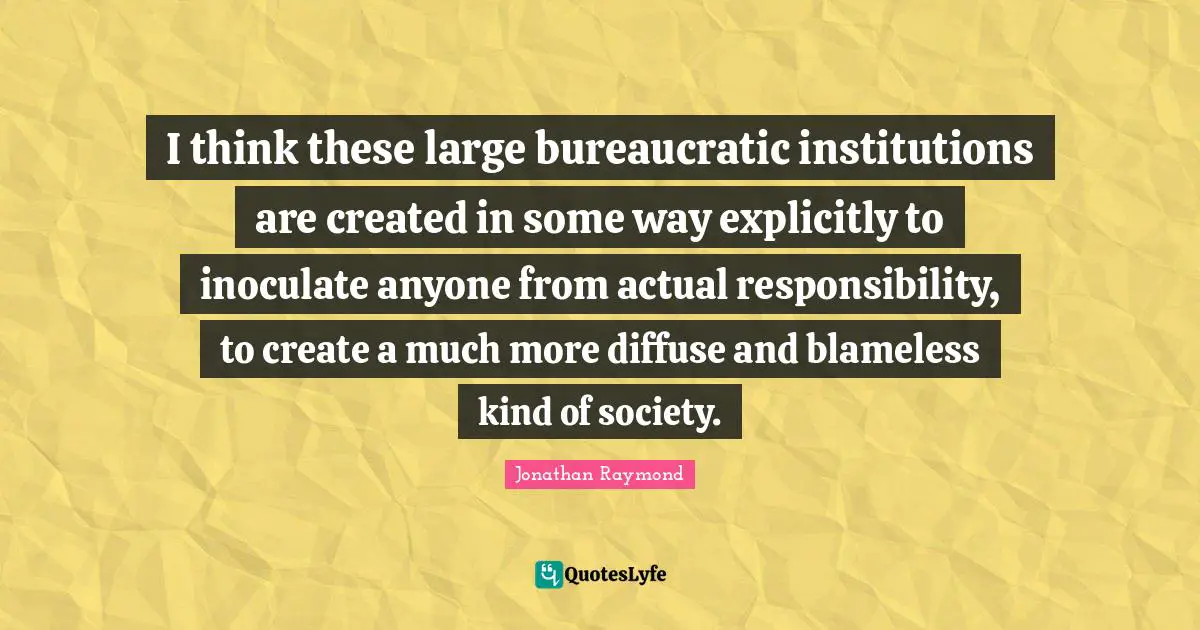 I think these large bureaucratic institutions are created in some way explicitly to inoculate anyone from actual responsibility, to create a much more diffuse and blameless kind of society.