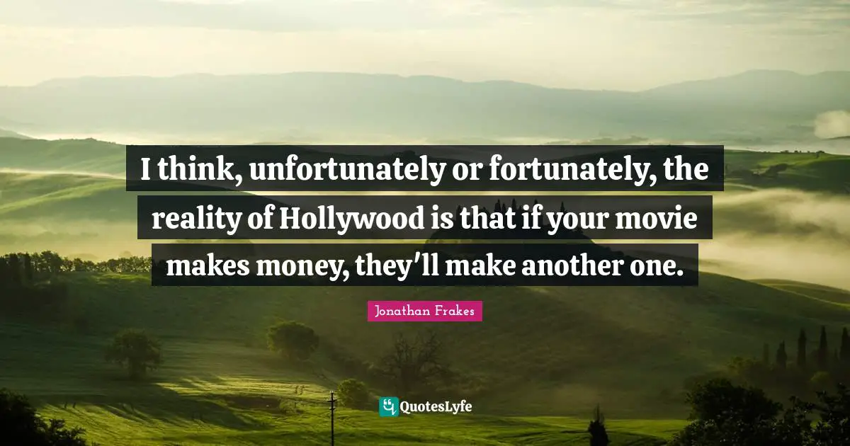 I think, unfortunately or fortunately, the reality of Hollywood is that if your movie makes money, they'll make another one.