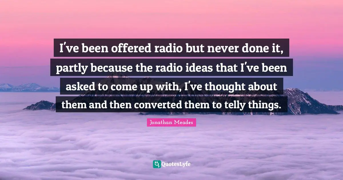 I've been offered radio but never done it, partly because the radio ideas that I've been asked to come up with, I've thought about them and then converted them to telly things.