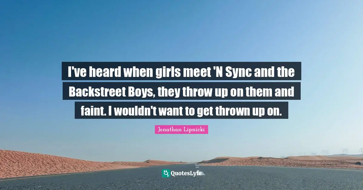 I've heard when girls meet 'N Sync and the Backstreet Boys, they throw up on them and faint. I wouldn't want to get thrown up on.