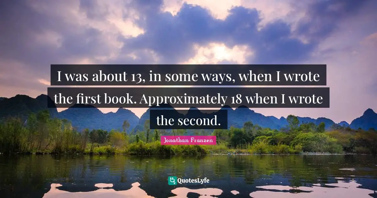 Jonathan Franzen Quotes: "I was about 13, in some ways, when I wrote the first book. Approximately 18 when I wrote the second."