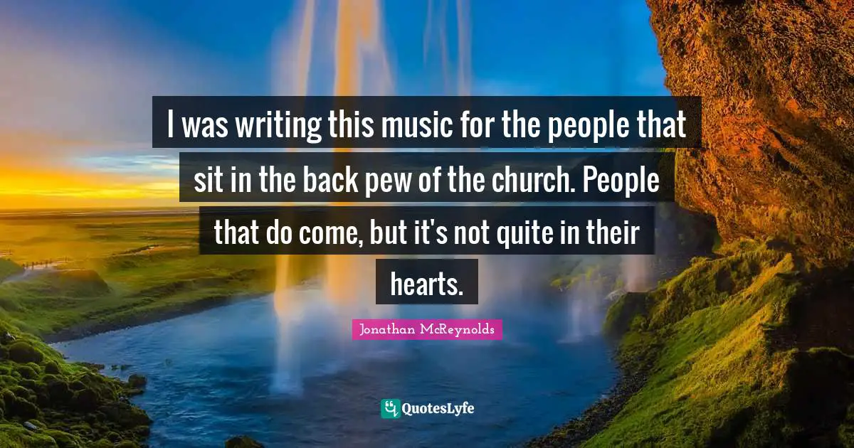 I was writing this music for the people that sit in the back pew of the church. People that do come, but it's not quite in their hearts.