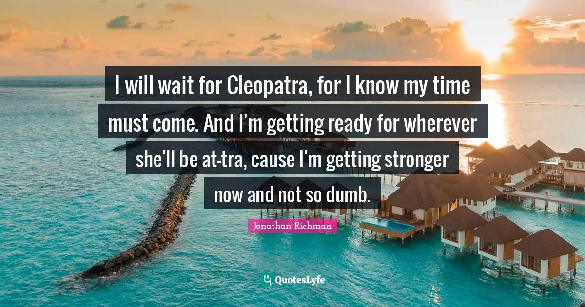 I will wait for Cleopatra, for I know my time must come. And I'm getting ready for wherever she'll be at-tra, cause I'm getting stronger now and not so dumb.