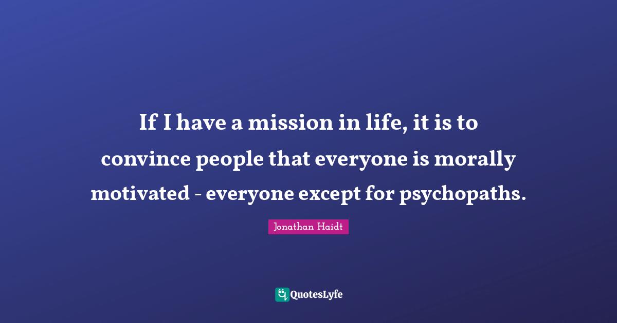 If I have a mission in life, it is to convince people that everyone is morally motivated - everyone except for psychopaths.
