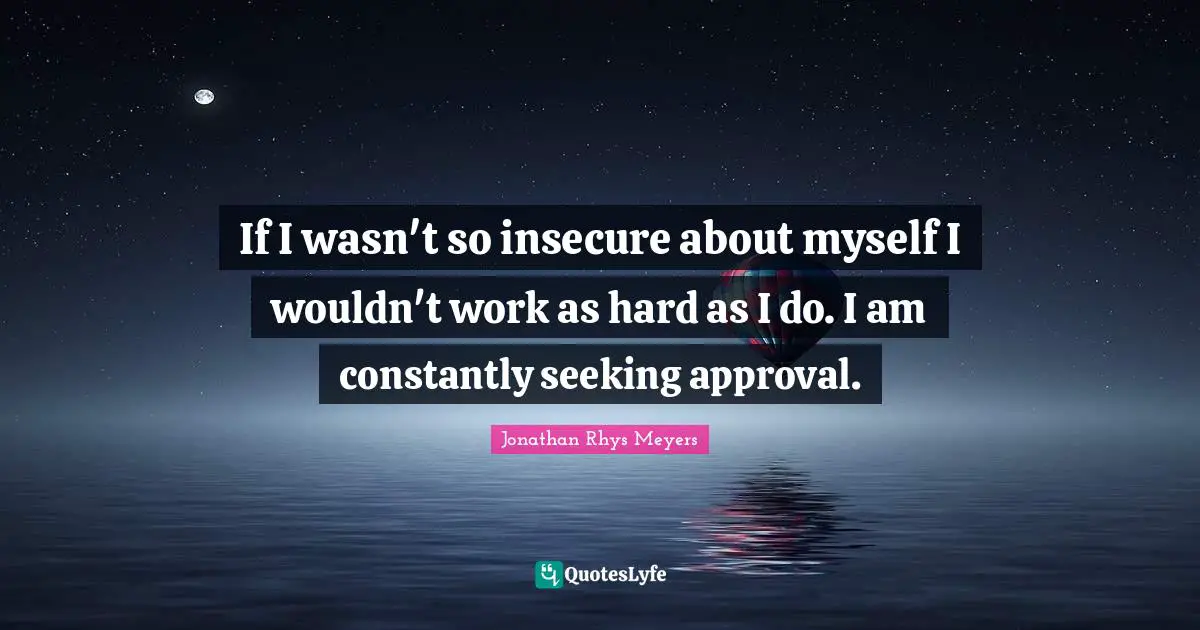 If I wasn't so insecure about myself I wouldn't work as hard as I do. I am constantly seeking approval.