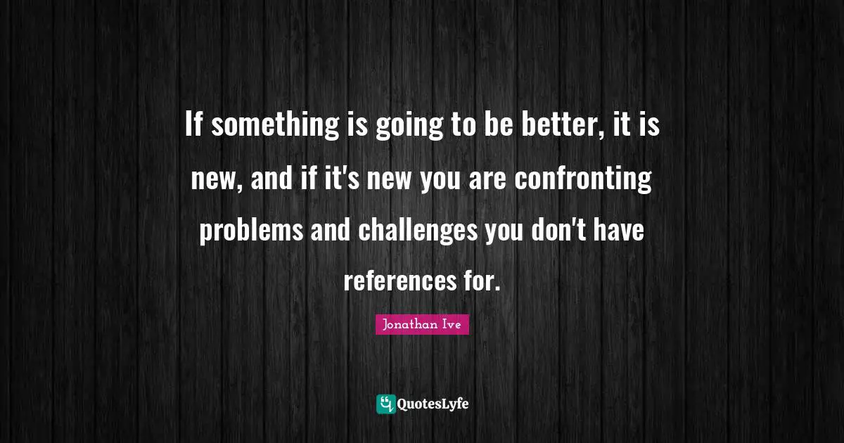 If something is going to be better, it is new, and if it's new you are confronting problems and challenges you don't have references for.