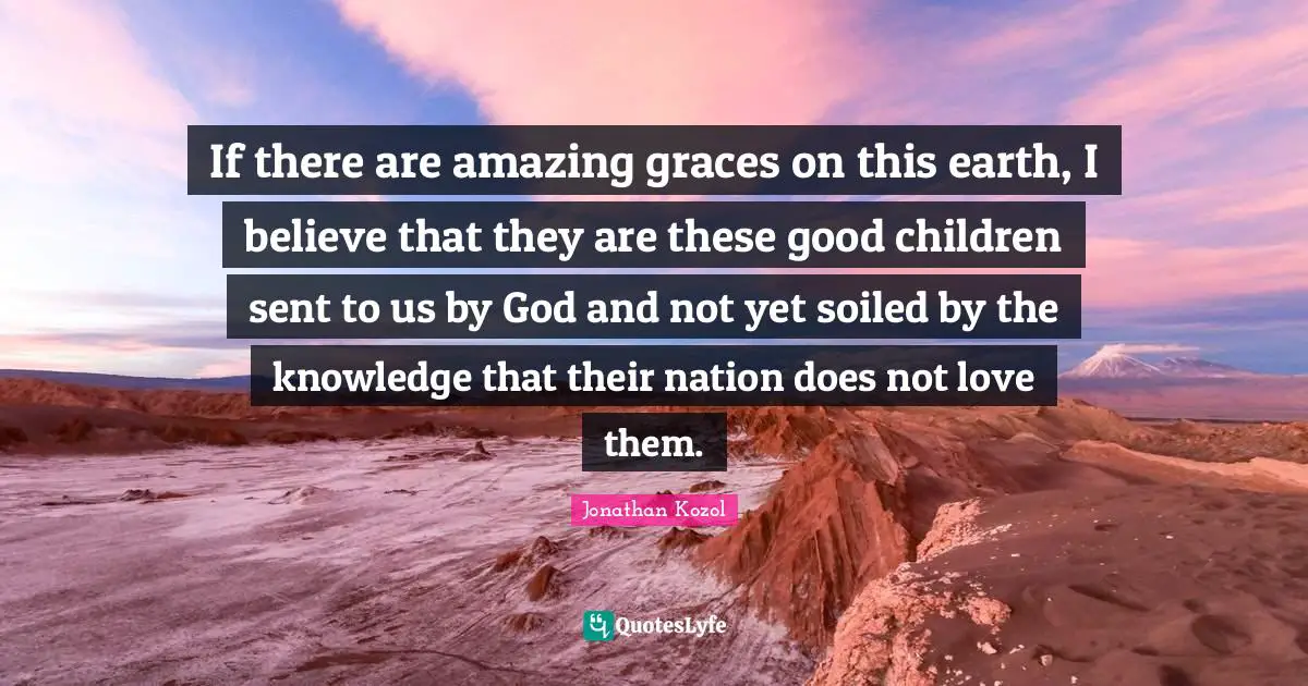 If there are amazing graces on this earth, I believe that they are these good children sent to us by God and not yet soiled by the knowledge that their nation does not love them.