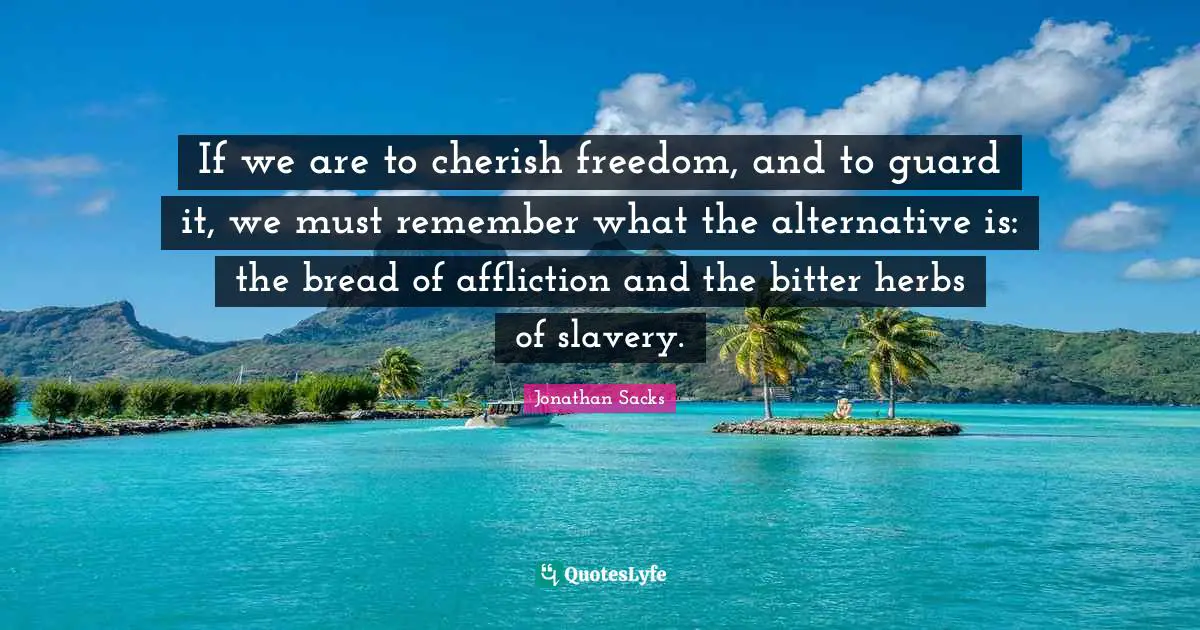 If we are to cherish freedom, and to guard it, we must remember what the alternative is: the bread of affliction and the bitter herbs of slavery.