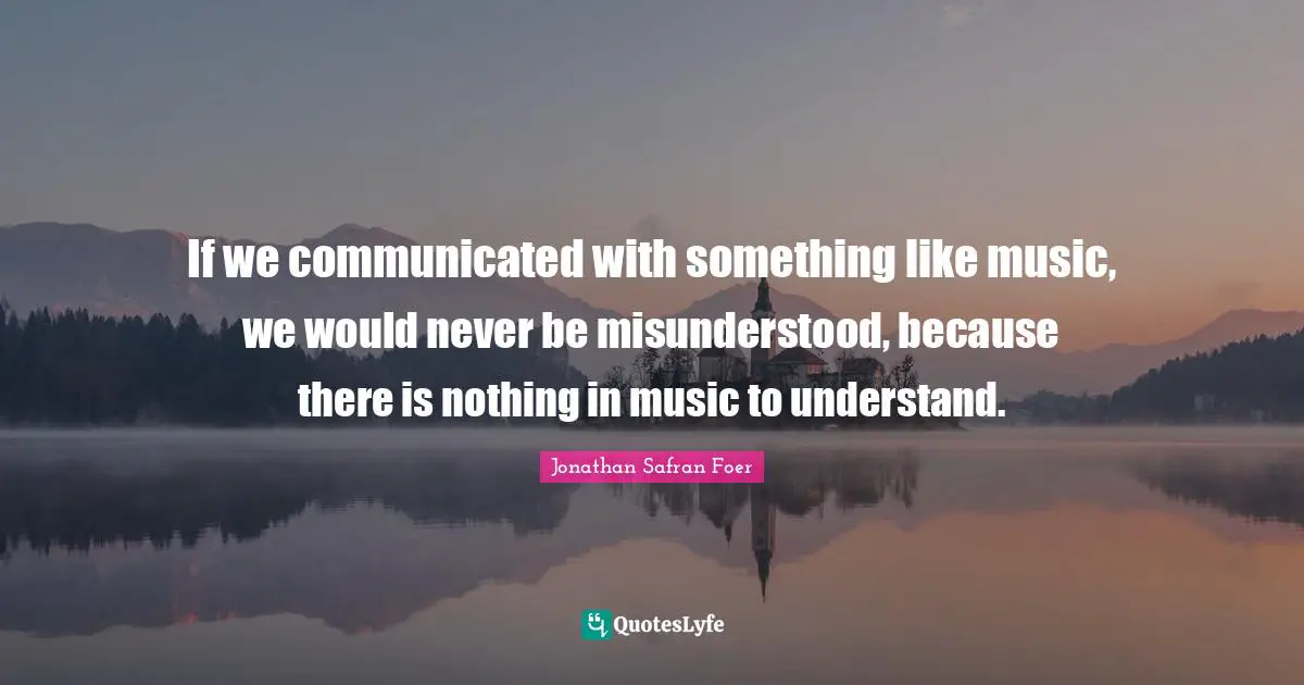 If we communicated with something like music, we would never be misunderstood, because there is nothing in music to understand.