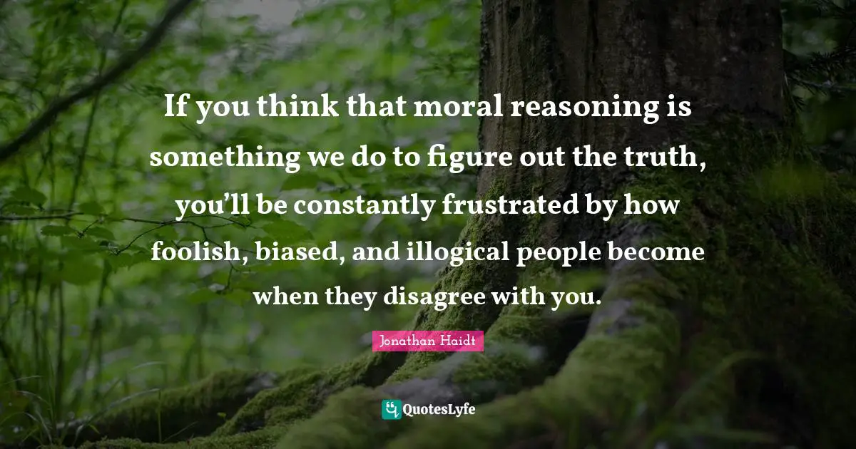 If you think that moral reasoning is something we do to figure out the truth, you’ll be constantly frustrated by how foolish, biased, and illogical people become when they disagree with you.