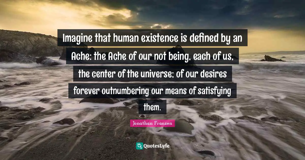 Jonathan Franzen Quotes: "Imagine that human existence is defined by an Ache: the Ache of our not being, each of us, the center of the universe; of our desires forever outnumbering our means of satisfying them."