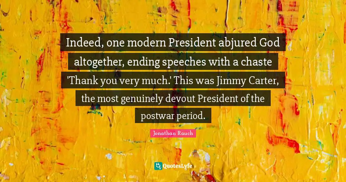 Indeed, one modern President abjured God altogether, ending speeches with a chaste 'Thank you very much.' This was Jimmy Carter, the most genuinely devout President of the postwar period.