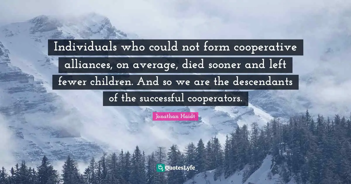 Individuals who could not form cooperative alliances, on average, died sooner and left fewer children. And so we are the descendants of the successful cooperators.