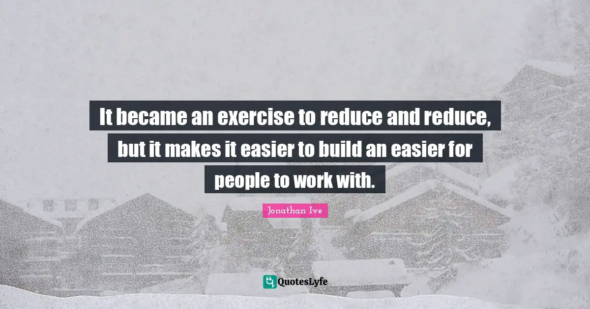 It became an exercise to reduce and reduce, but it makes it easier to build an easier for people to work with.